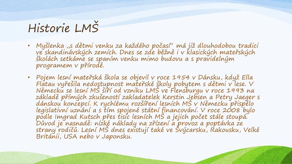 Pojem lesní mateřská škola se objevil v roce 1954 v Dánsku, když Ella Flatau vyřešila nedostupnost mateřské školy pobytem s dětmi v lese.