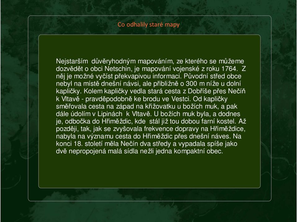 Od kapličky směřovala cesta na západ na křižovatku u božích muk, a pak dále údolím v Lipinách k Vltavě. U božích muk byla, a dodnes je, odbočka do Hřiměždic, kde stál již tou dobou farní kostel.