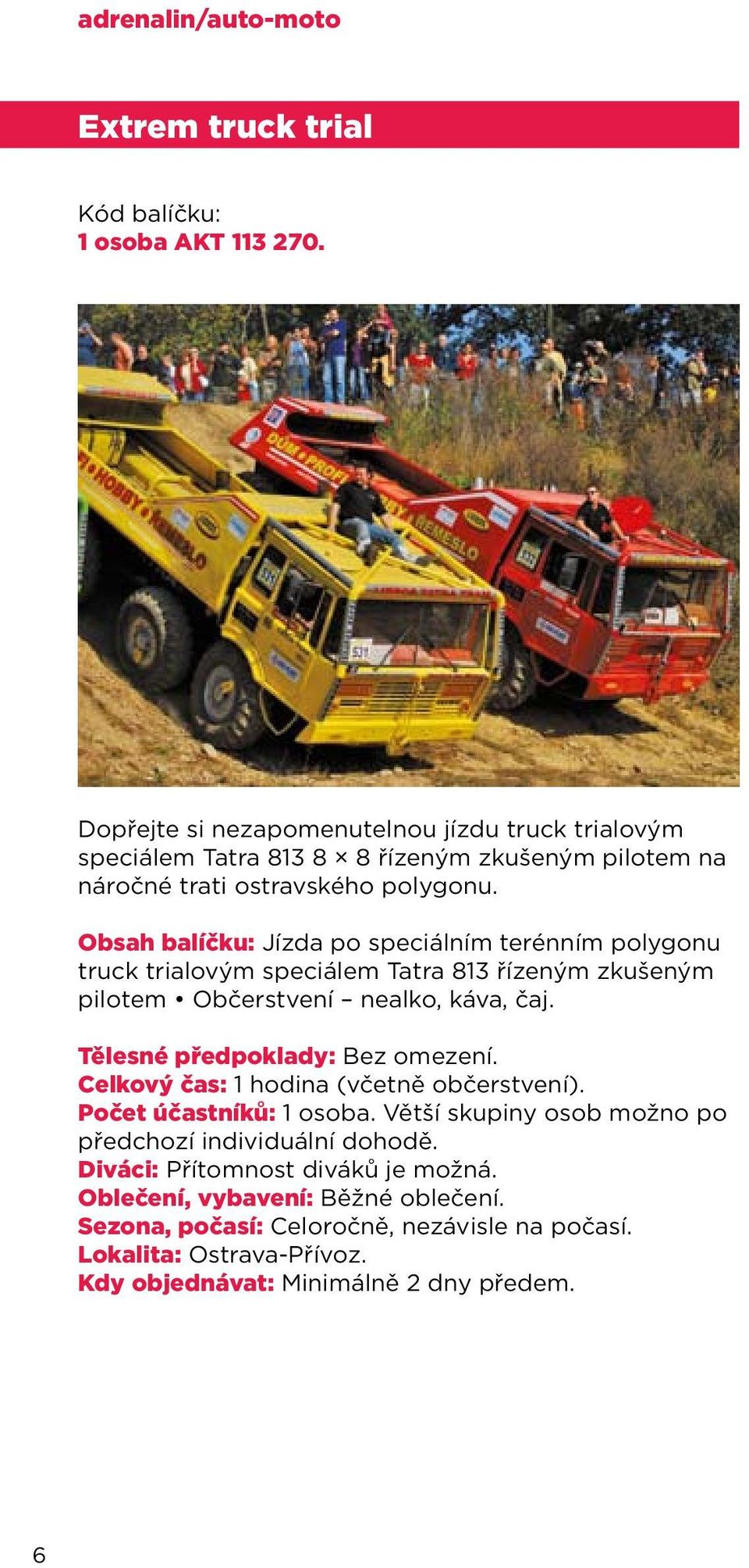 Obsah balíčku: Jízda po speciálním terénním polygonu truck trialovým speciálem Tatra 813 řízeným zkušeným pilotem Občerstvení nealko, káva, čaj.