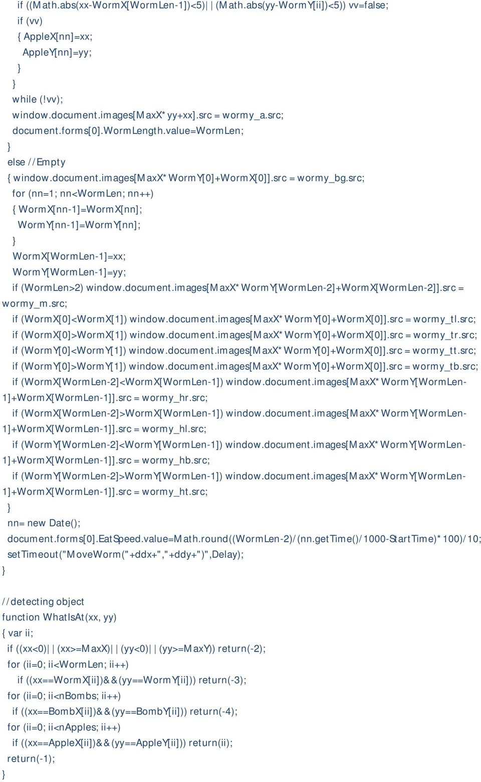 src; for (nn=1; nn<wormlen; nn++) { WormX[nn-1]=WormX[nn]; WormY[nn-1]=WormY[nn]; WormX[WormLen-1]=xx; WormY[WormLen-1]=yy; if (WormLen>2) window.document.