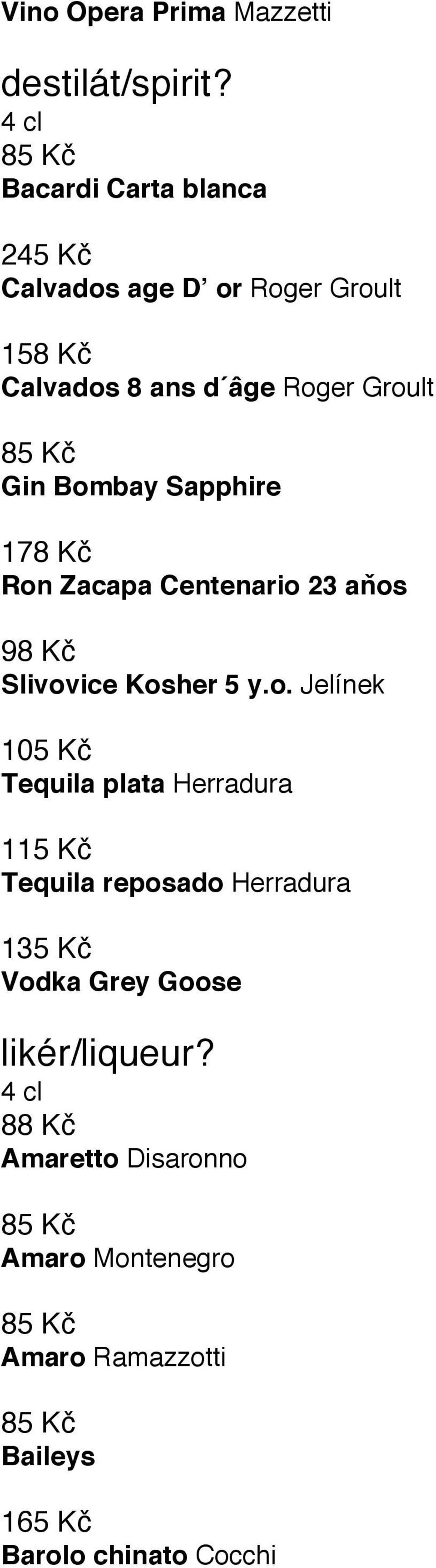 Gin Bombay Sapphire 178 Kč Ron Zacapa Centenario 23 aňos 98 Kč Slivovice Kosher 5 y.o. Jelínek 105 Kč Tequila plata Herradura 115 Kč Tequila reposado Herradura 135 Kč Vodka Grey Goose likér/liqueur?