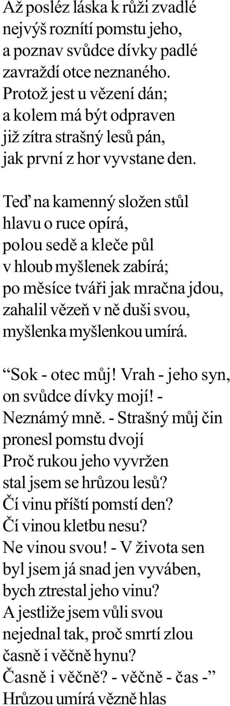 Teï na kamenný složen stùl hlavu o ruce opírá, polou sedì a kleèe pùl v hloub myšlenek zabírá; po mìsíce tváøi jak mraèna jdou, zahalil vìzeò v nì duši svou, myšlenka myšlenkou umírá. Sok - otec mùj!