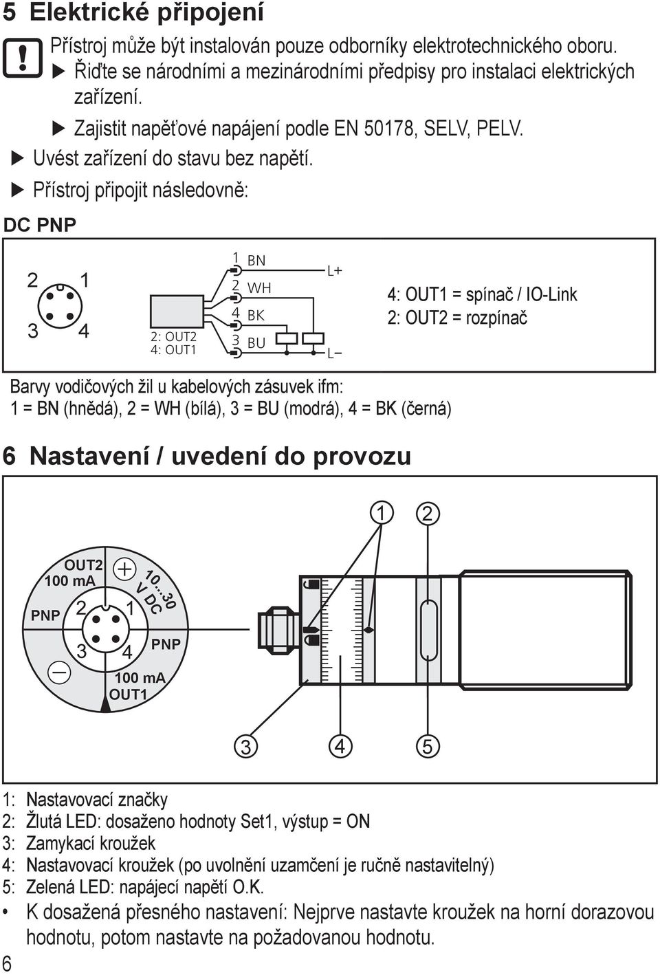 Přístroj připojit následovně: DC PNP 2 1 2: OUT2 : OUT1 1 2 BN WH BK BU L+ L : OUT1 = spínač / IO-Link 2: OUT2 = rozpínač Barvy vodičových žil u kabelových zásuvek ifm: 1 = BN (hnědá), 2 = WH (bílá),