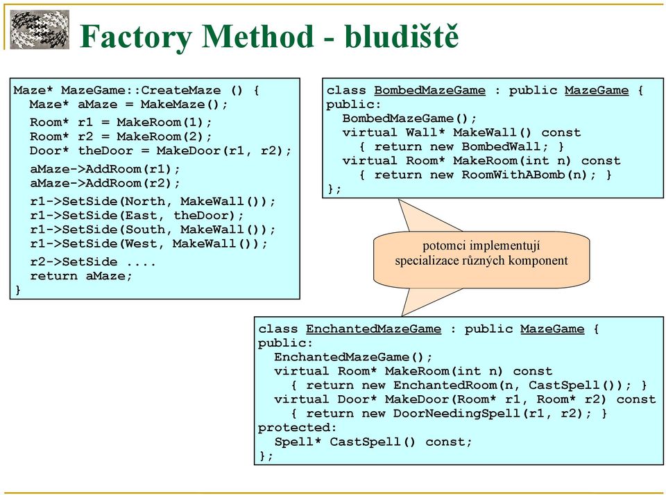 .. return amaze; class BombedMazeGame : public MazeGame { BombedMazeGame(); virtual Wall* MakeWall() const { return new BombedWall; virtual Room* MakeRoom(int n) const { return new RoomWithABomb(n);