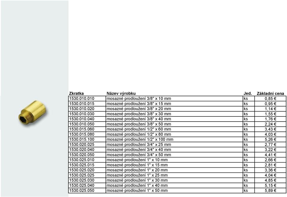 015.100 mosazné prodloužení 1/2" x 100 mm ks 5,26 1530.020.025 mosazné prodloužení 3/4" x 25 mm ks 2,77 1530.020.040 mosazné prodloužení 3/4" x 40 mm ks 3,22 1530.020.050 mosazné prodloužení 3/4" x 50 mm ks 4,41 1530.