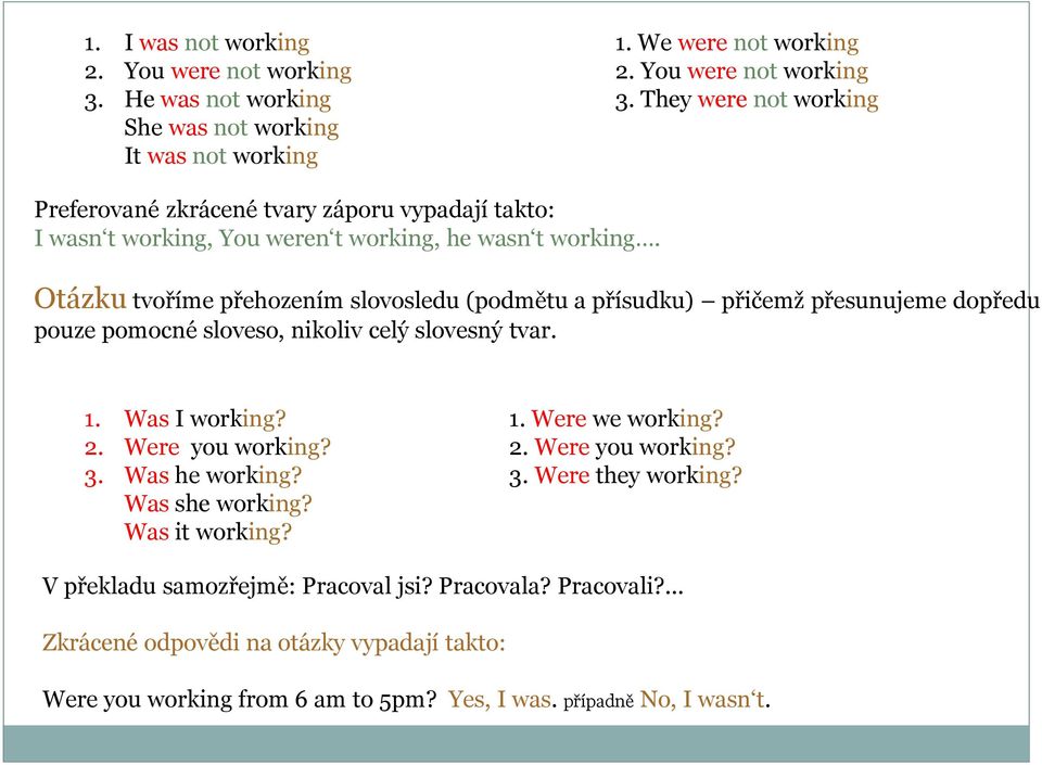 Otázku tvoříme přehozením slovosledu (podmětu a přísudku) přičemž přesunujeme dopředu pouze pomocné sloveso, nikoliv celý slovesný tvar. 1. Was I working? 1. Were we working? 2.