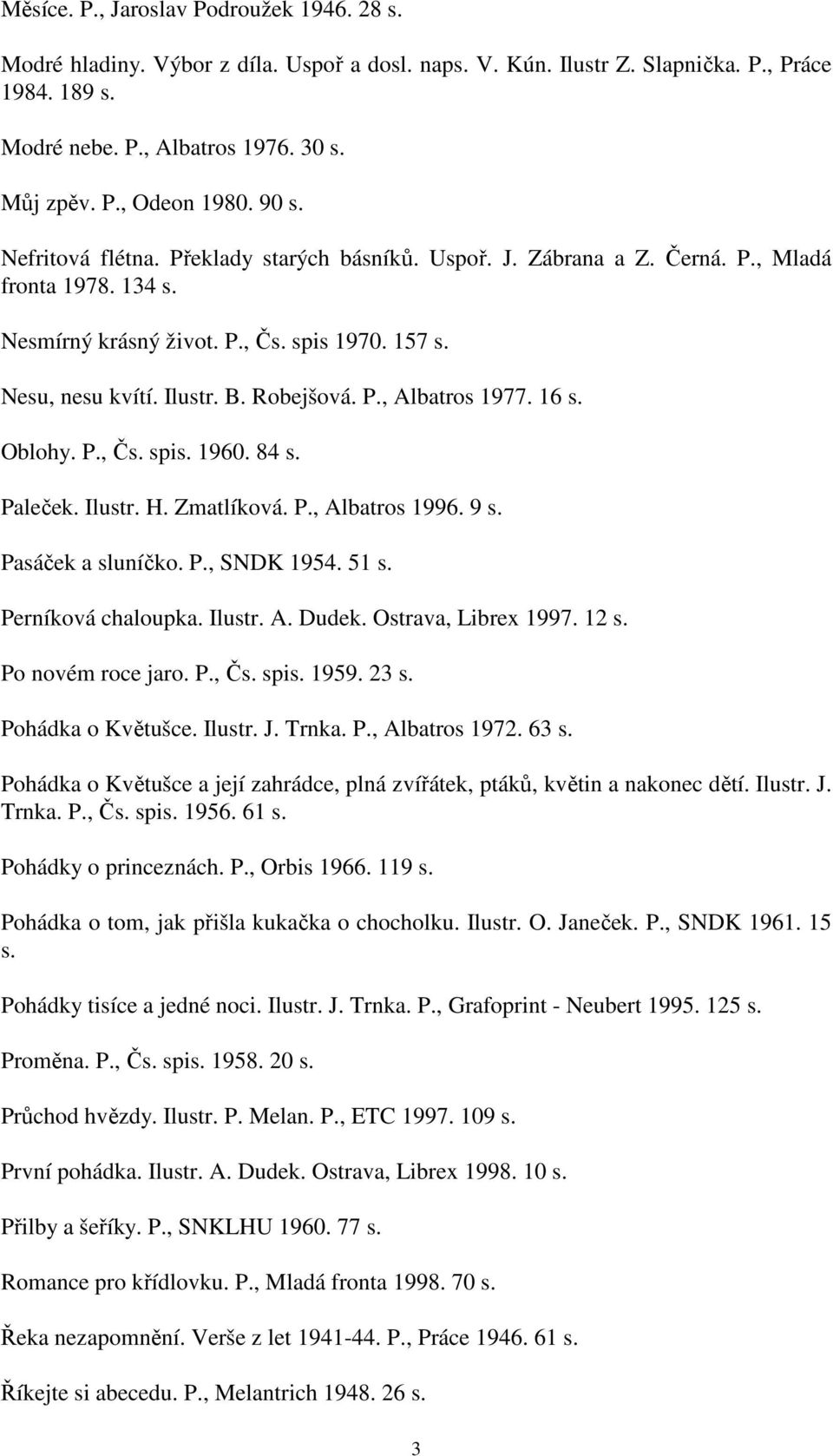 P., Albatros 1977. 16 s. Oblohy. P., Čs. spis. 1960. 84 s. Paleček. Ilustr. H. Zmatlíková. P., Albatros 1996. 9 s. Pasáček a sluníčko. P., SNDK 1954. 51 s. Perníková chaloupka. Ilustr. A. Dudek.