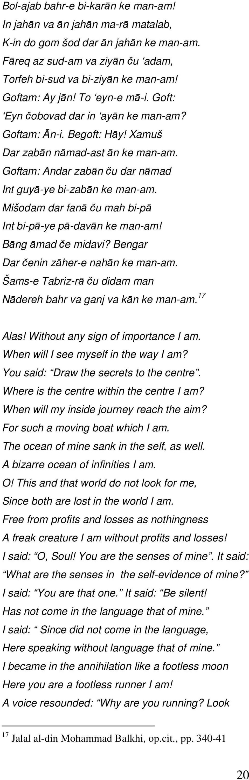 Mišodam dar fanā ču mah bi-pā Int bi-pā-ye pā-davān ke man-am! Bāng āmad če midavi? Bengar Dar čenin zāher-e nahān ke man-am. Šams-e Tabriz-rā ču didam man Nādereh bahr va ganj va kān ke man-am.