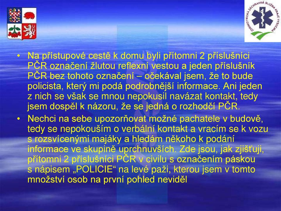 Nechci na sebe upozorňovat možné pachatele v budově, tedy se nepokouším o verbální kontakt a vracím se k vozu s rozsvícenými majáky a hledám někoho k podání informace ve