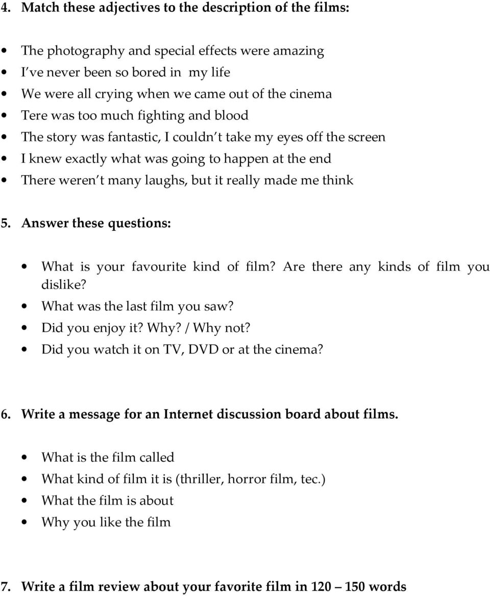 think 5. Answer these questions: What is your favourite kind of film? Are there any kinds of film you dislike? What was the last film you saw? Did you enjoy it? Why? / Why not?