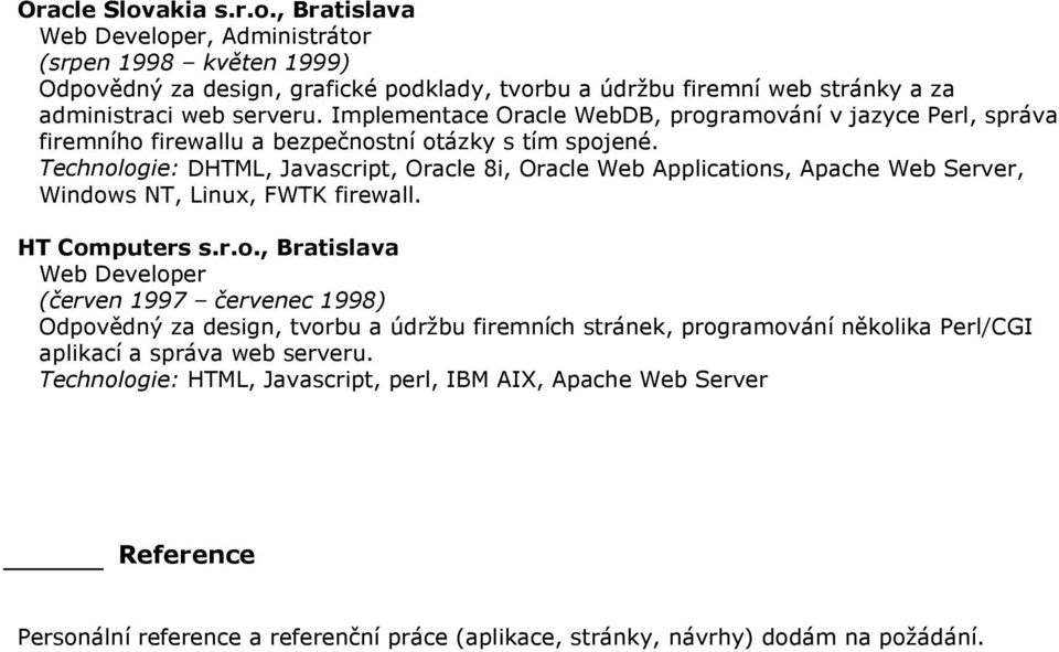 Technologie: DHTML, Javascript, Oracle 8i, Oracle Web Applications, Apache Web Server, Windows NT, Linux, FWTK firewall. HT Computers s.r.o., Bratislava Web Developer (červen 1997 červenec 1998) Odpovědný za design, tvorbu a údržbu firemních stránek, programování několika Perl/CGI aplikací a správa web serveru.