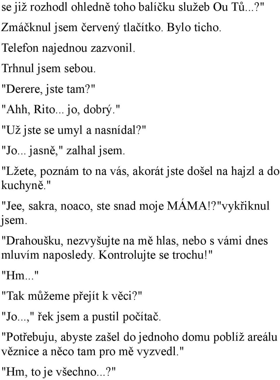 " "Jee, sakra, noaco, ste snad moje MÁMA!?"vykřiknul jsem. "Drahoušku, nezvyšujte na mě hlas, nebo s vámi dnes mluvím naposledy. Kontrolujte se trochu!" "Hm.