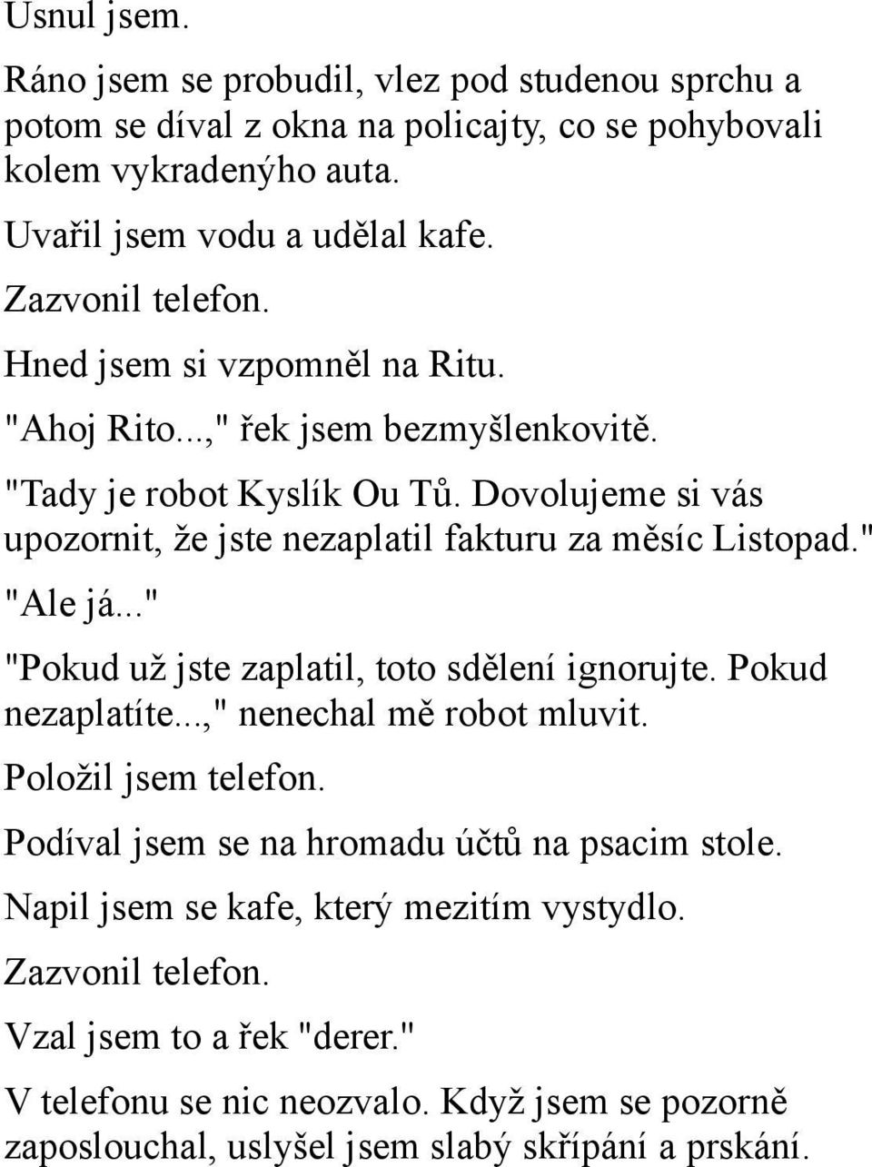 Dovolujeme si vás upozornit, že jste nezaplatil fakturu za měsíc Listopad." "Ale já..." "Pokud už jste zaplatil, toto sdělení ignorujte. Pokud nezaplatíte...," nenechal mě robot mluvit.