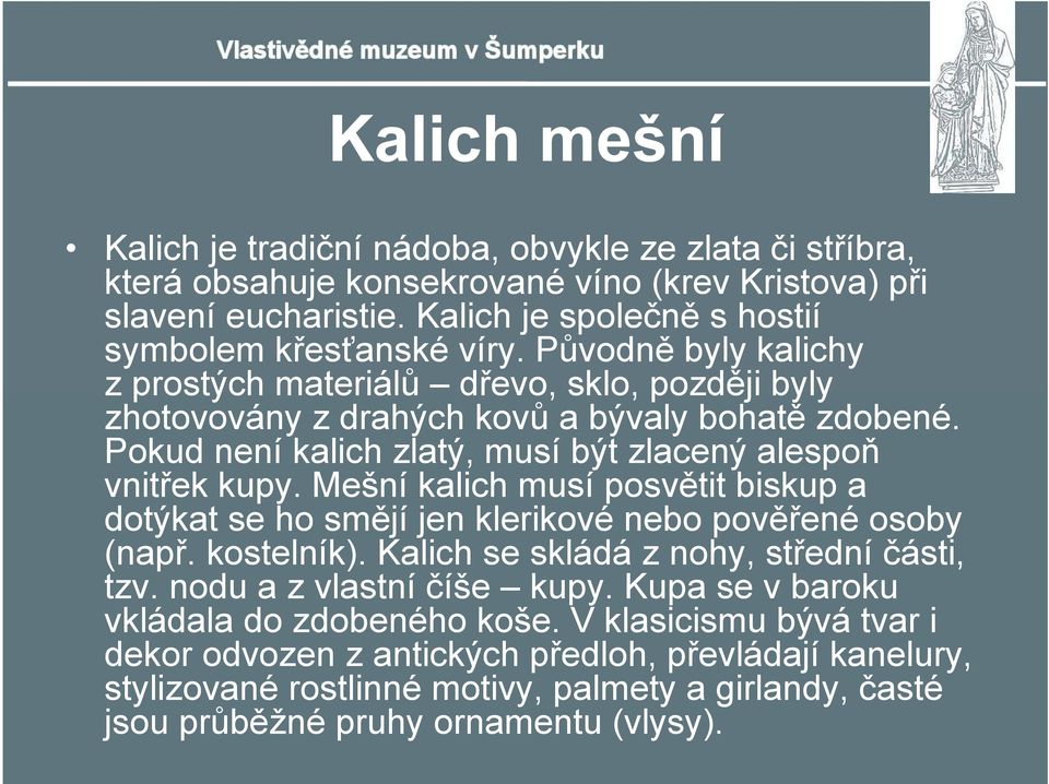 Mešní kalich musí posvětit biskup a dotýkat se ho smějí jen klerikové nebo pověřené osoby (např. kostelník). Kalich se skládá z nohy, střední části, tzv. nodu a z vlastní číše kupy.