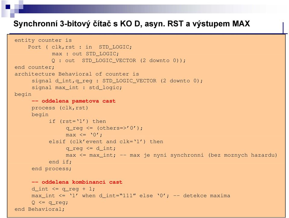 of counter is signal d_int,q_reg : STD_LOGIC_VECTOR (2 downto 0); signal max_int : std_logic; begin -- oddelena pametova cast process (clk,rst) begin if (rst= ) then