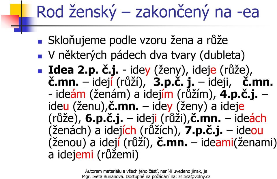 p.č.j. ideu (ženu),č.mn. idey (ženy) a ideje (růže), 6.p.č.j. ideji (růži),č.mn. ideách (ženách) a idejích (růžích), 7.