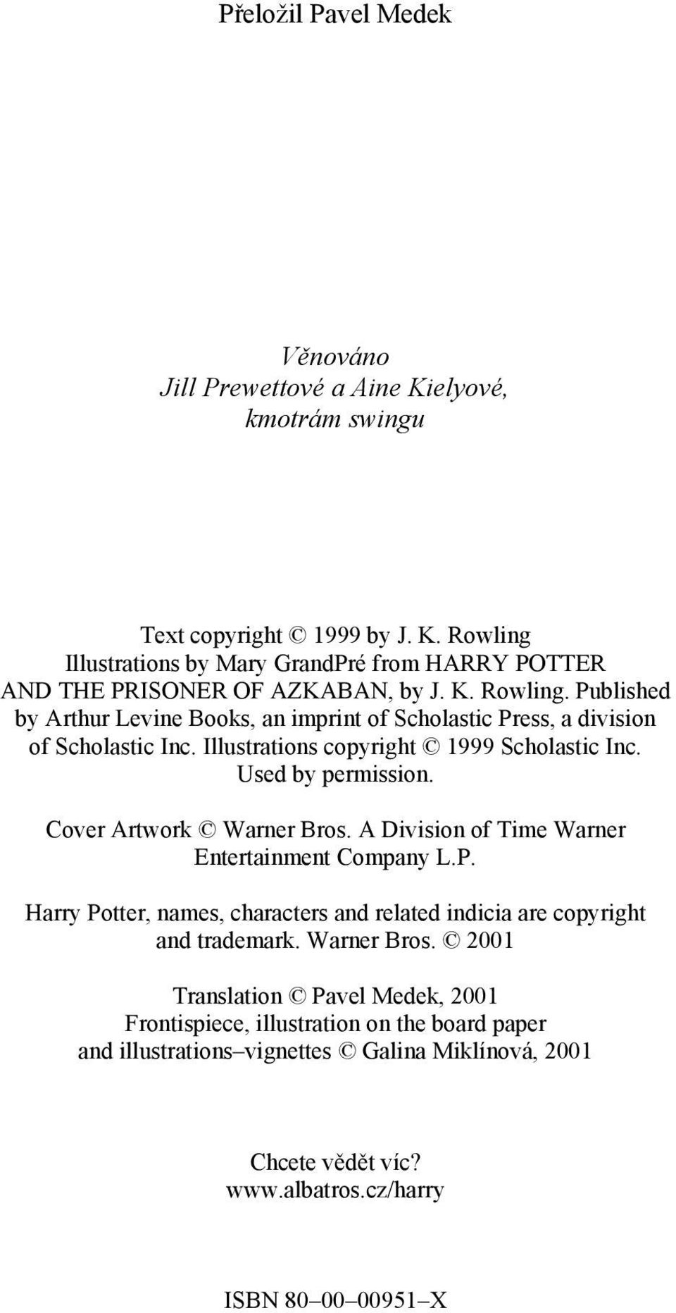 Cover Artwork Warner Bros. A Division of Time Warner Entertainment Company L.P. Harry Potter, names, characters and related indicia are copyright and trademark. Warner Bros. 2001 Translation Pavel Medek, 2001 Frontispiece, illustration on the board paper and illustrations vignettes Galina Miklínová, 2001 Chcete vědět víc?