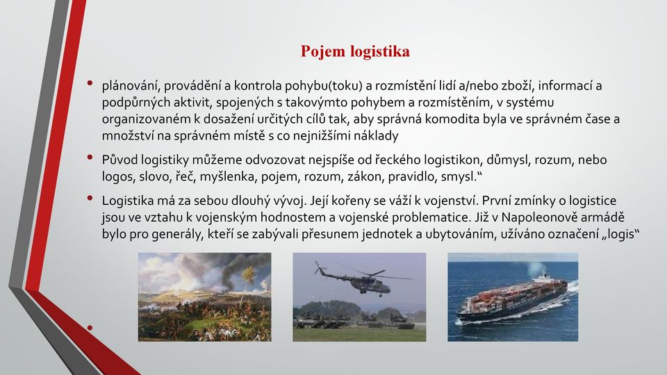 řeckého logistikon, důmysl, rozum, nebo logos, slovo, řeč, myšlenka, pojem, rozum, zákon, pravidlo, smysl. Logistika má za sebou dlouhý vývoj. Její kořeny se váží k vojenství.