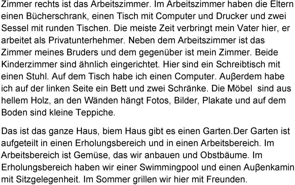 Beide Kinderzimmer sind ähnlich eingerichtet. Hier sind ein Schreibtisch mit einen Stuhl. Auf dem Tisch habe ich einen Computer. Auβerdem habe ich auf der linken Seite ein Bett und zwei Schränke.