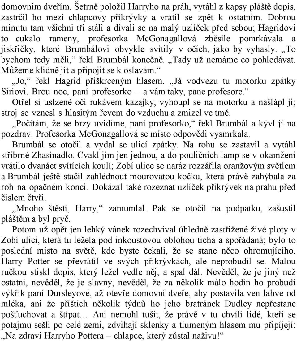 očích, jako by vyhasly. To bychom tedy měli, řekl Brumbál konečně. Tady uţ nemáme co pohledávat. Mŧţeme klidně jít a připojit se k oslavám. Jo, řekl Hagrid přiškrceným hlasem.