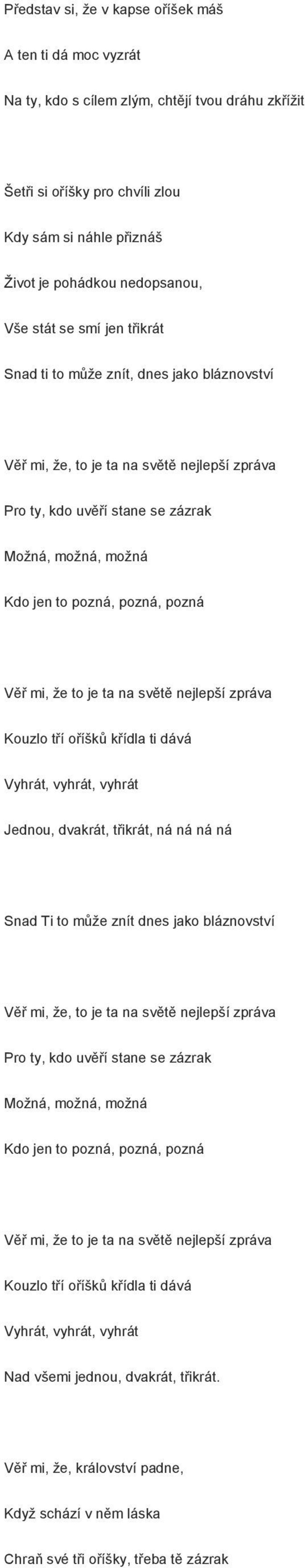 Věř mi, že to je ta na světě nejlepší zpráva Kouzlo tří oříšků křídla ti dává Vyhrát, vyhrát, vyhrát Jednou, dvakrát, třikrát, ná ná ná ná Snad Ti to může znít dnes jako bláznovství Věř mi, že, to je