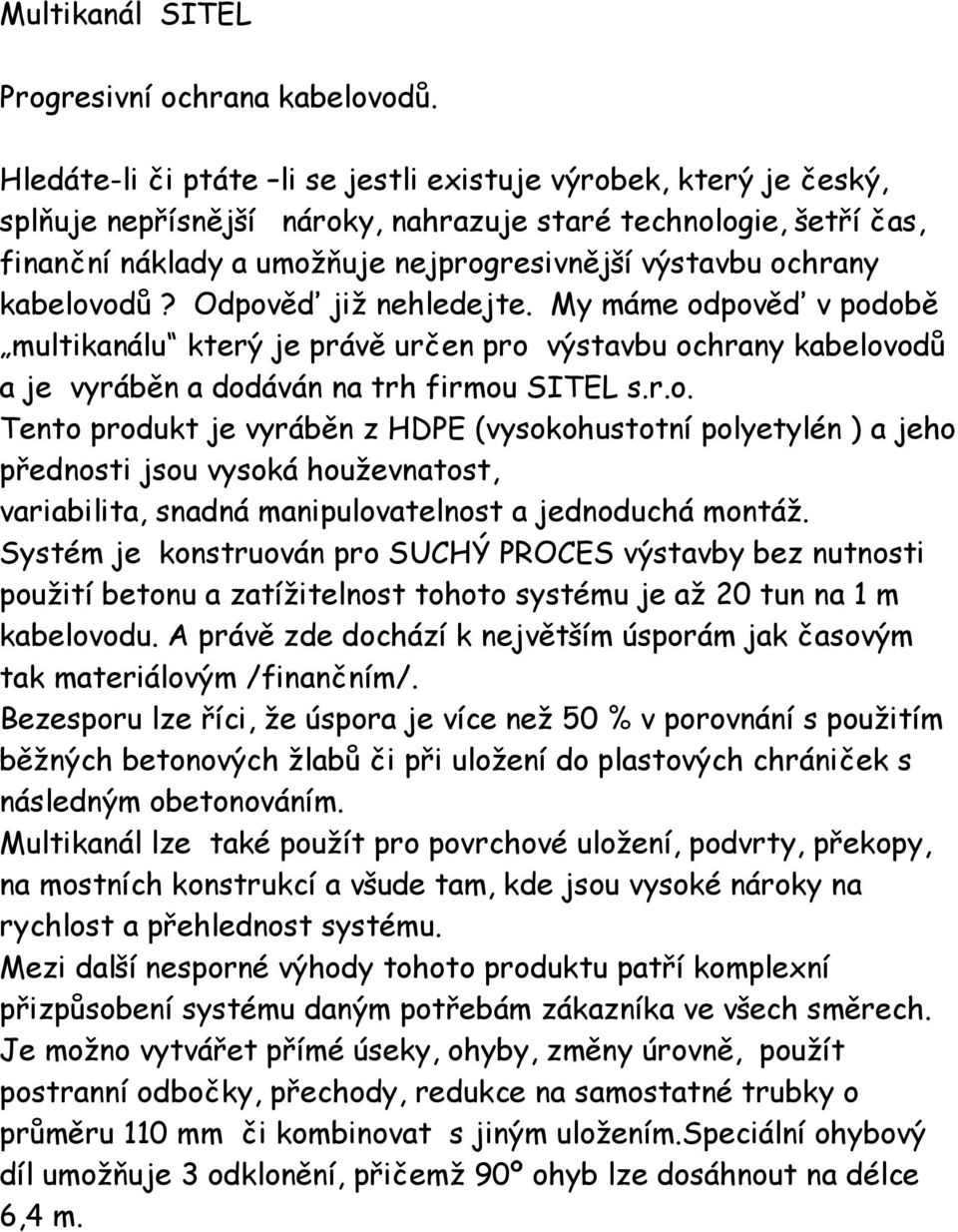 kabelovodů? Odpověď již nehledejte. My máme odpověď v podobě multikanálu který je právě určen pro výstavbu ochrany kabelovodů a je vyráběn a dodáván na trh firmou SITEL s.r.o. Tento produkt je vyráběn z HDPE (vysokohustotní polyetylén ) a jeho přednosti jsou vysoká houževnatost, variabilita, snadná manipulovatelnost a jednoduchá montáž.