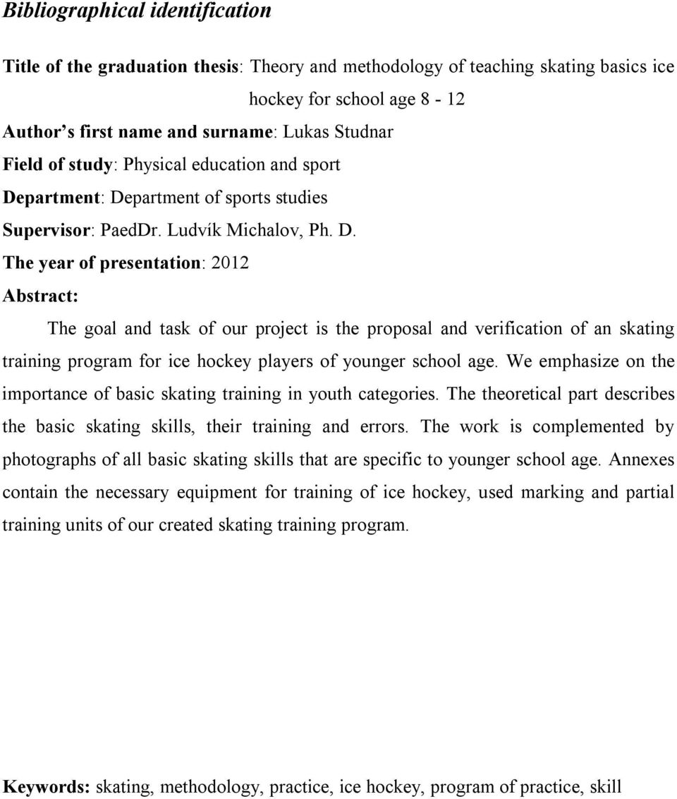 partment: Department of sports studies Supervisor: PaedDr. Ludvík Michalov, Ph. D. The year of presentation: 2012 Abstract: The goal and task of our project is the proposal and verification of an skating training program for ice hockey players of younger school age.