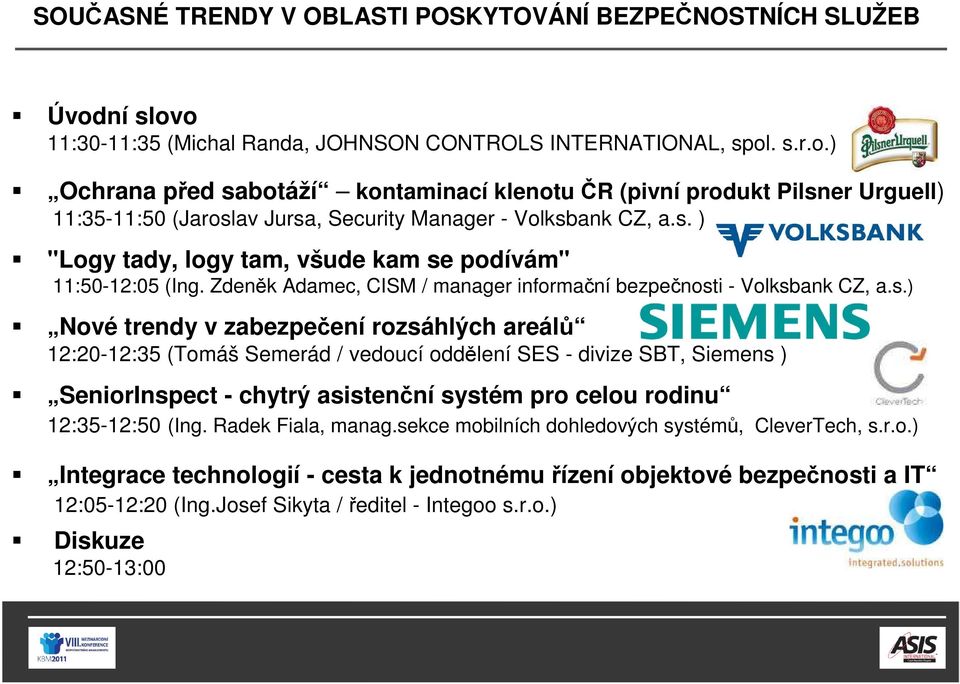 s. ) "Logy tady, logy tam, všude kam se podívám" 11:50-12:05 (Ing. Zdeněk Adamec, CISM / manager informační bezpečnosti - Volksbank CZ, a.s.) Nové trendy v zabezpečení rozsáhlých areálů 12:20-12:35 (Tomáš Semerád / vedoucí oddělení SES - divize SBT, Siemens ) SeniorInspect - chytrý asistenční systém pro celou rodinu 12:35-12:50 (Ing.