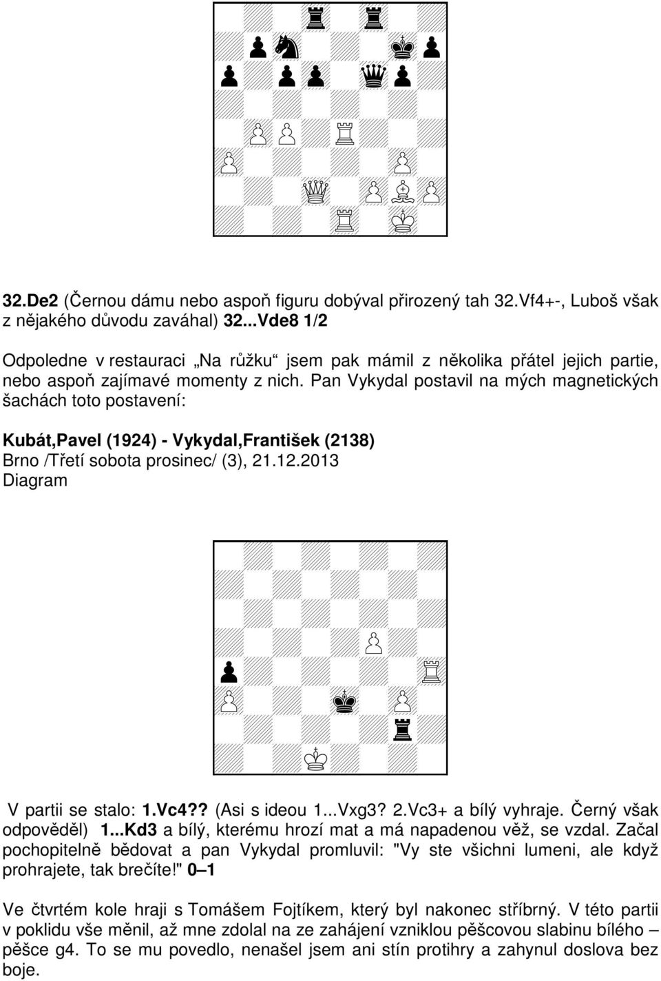 Pan Vykydal postavil na mých magnetických šachách toto postavení: Kubát,Pavel (1924) - Vykydal,František (2138) Brno /Třetí sobota prosinec/ (3), 21.12.2013 Diagram + V partii se stalo: 1.Vc4?