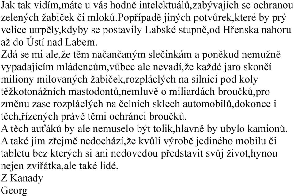 Zdá se mi ale,že těm načančaným slečinkám a poněkud nemužně vypadajícím mládencům,vůbec ale nevadí,že každé jaro skončí miliony milovaných žabiček,rozpláclých na silnici pod koly těžkotonážních