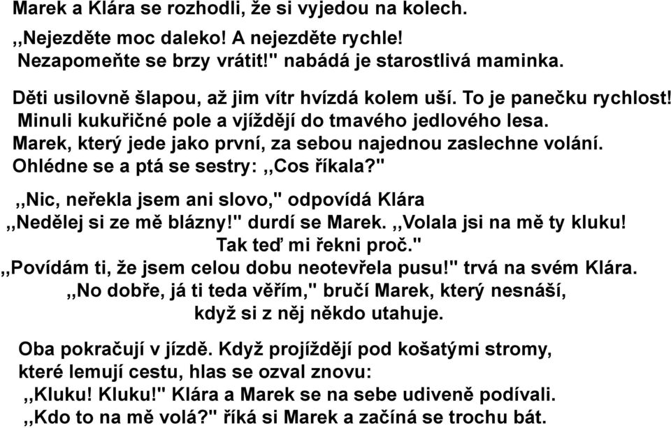 Marek, který jede jako první, za sebou najednou zaslechne volání. Ohlédne se a ptá se sestry:,,cos říkala?",,nic, neřekla jsem ani slovo," odpovídá Klára,,Nedělej si ze mě blázny!" durdí se Marek.