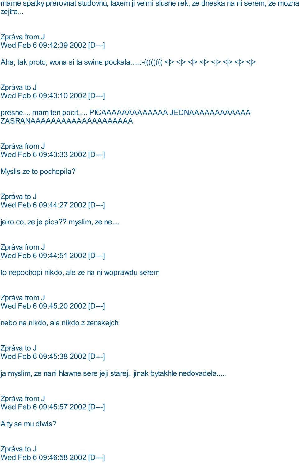 .. PICAAAAAAAAAAAAA JEDNAAAAAAAAAAAA ZASRANAAAAAAAAAAAAAAAAAAAA Wed Feb 6 09:43:33 2002 [D---] Myslis ze to pochopila? Wed Feb 6 09:44:27 2002 [D---] jako co, ze je pica?? myslim, ze ne.