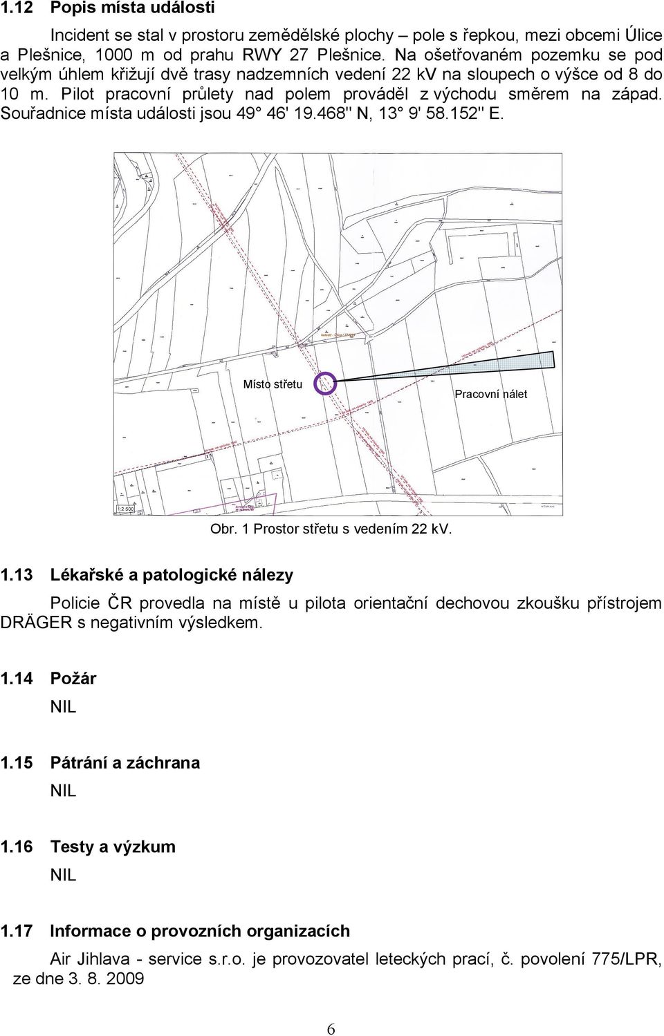 Souřadnice místa události jsou 49 46' 19.468" N, 13 9' 58.152" E. Místo střetu Pracovní nálet Obr. 1 Prostor střetu s vedením 22 kv. 1.13 Lékařské a patologické nálezy Policie ČR provedla na místě u pilota orientační dechovou zkoušku přístrojem DRÄGER s negativním výsledkem.