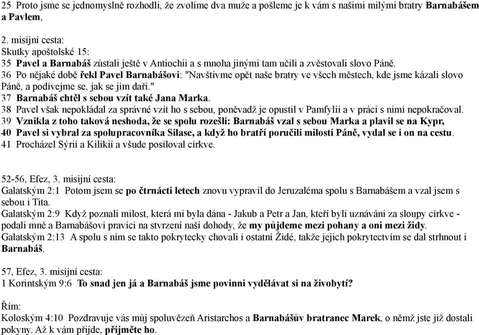 36 Po nějaké době řekl Pavel Barnabášovi: "Navštivme opět naše bratry ve všech městech, kde jsme kázali slovo Páně, a podívejme se, jak se jim daří." 37 Barnabáš chtěl s sebou vzít také Jana Marka.