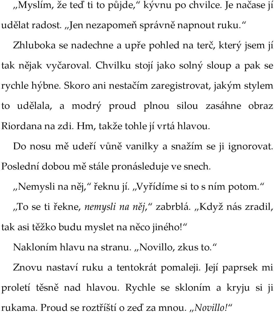 Hm, takže tohle jí vrtá hlavou. Do nosu mě udeří vůně vanilky a snažím se ji ignorovat. Poslední dobou mě stále pronásleduje ve snech. Nemysli na něj, řeknu jí. Vyřídíme si to s ním potom.