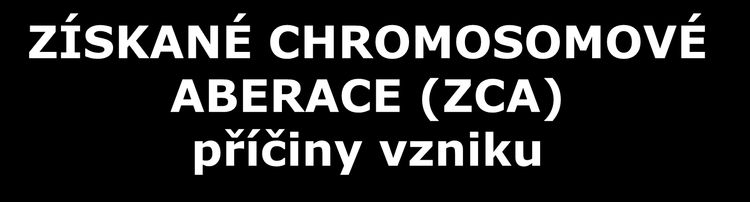 ZÍSKANÉ CHROMOSOMOVÉ ABERACE (ZCA) příčiny vzniku působení - fyzikálních faktorů (ionizující záření) - chemických látek (cytostatika,