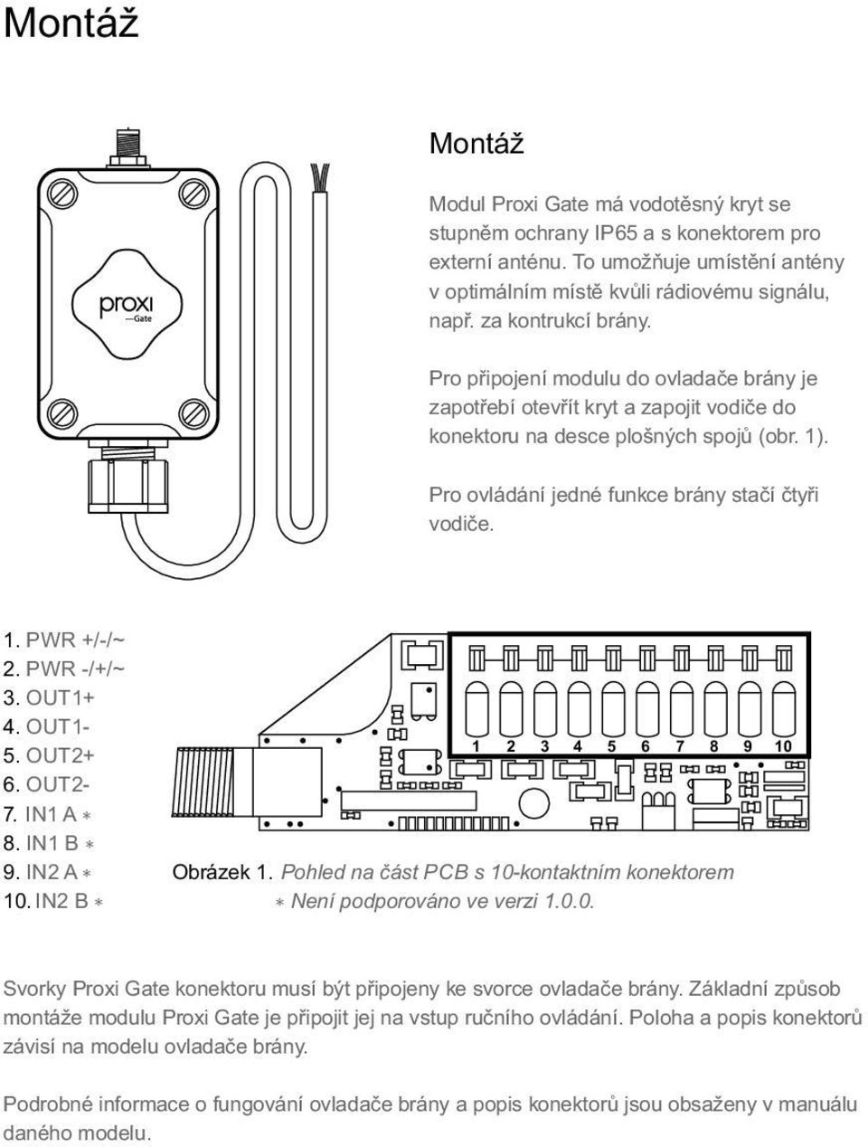 1. PWR +/-/~ 2. PWR -/+/~ 3. OUT1+ 4. OUT1-5. OUT2+ 6. OUT2-7. I1 A 8. I1 B 9. I2 A 10. I2 B 1 2 3 4 5 6 7 8 9 10 Obrázek 1. Pohled na část PCB s 10-kontaktním konektorem ení podporováno ve verzi 1.0.0. Svorky Proxi Gate konektoru musí být připojeny ke svorce ovladače brány.