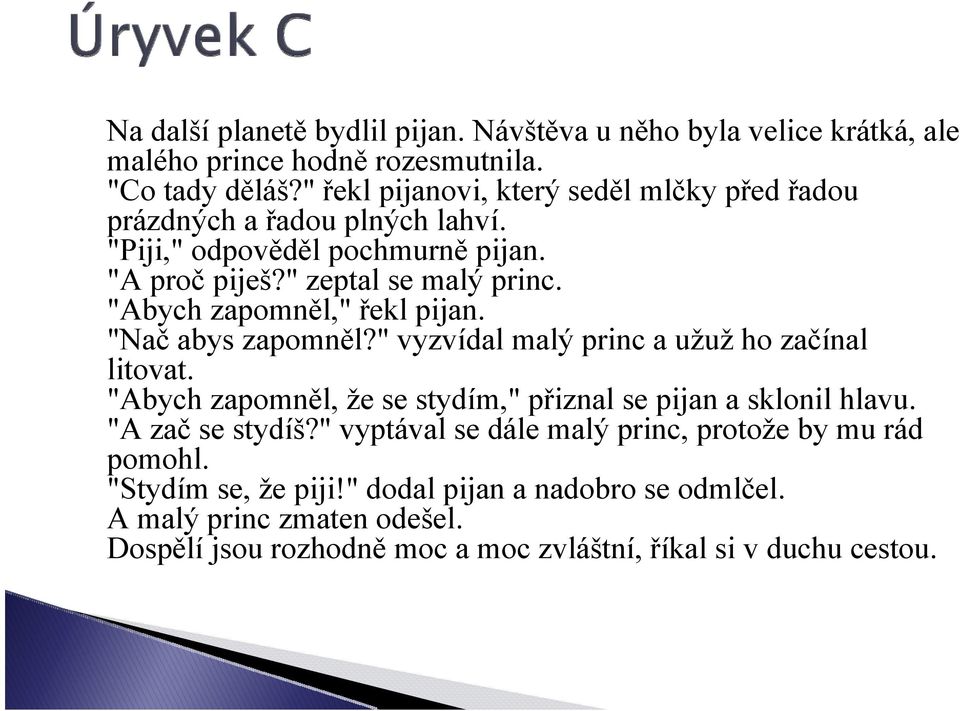 "Abych zapomněl," řekl pijan. "Nač abys zapomněl?" vyzvídal malý princ a užuž ho začínal litovat. "Abych zapomněl, že se stydím," přiznal se pijan a sklonil hlavu.