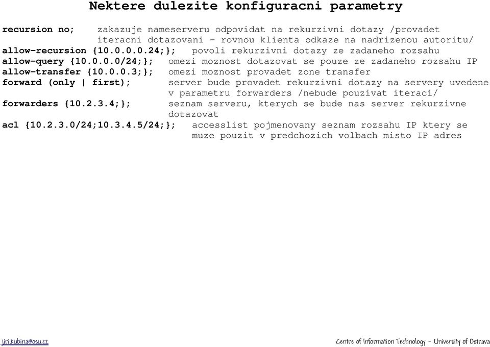 0.0.0.24;}; povoli rekurzivni dotazy ze zadaneho rozsahu allow-query {10.0.0.0/24;}; omezi moznost dotazovat se pouze ze zadaneho rozsahu IP allow-transfer {10.0.0.3;}; omezi moznost provadet zone transfer forward (only first); server bude provadet rekurzivni dotazy na servery uvedene v parametru forwarders /nebude pouzivat iteraci/ forwarders {10.