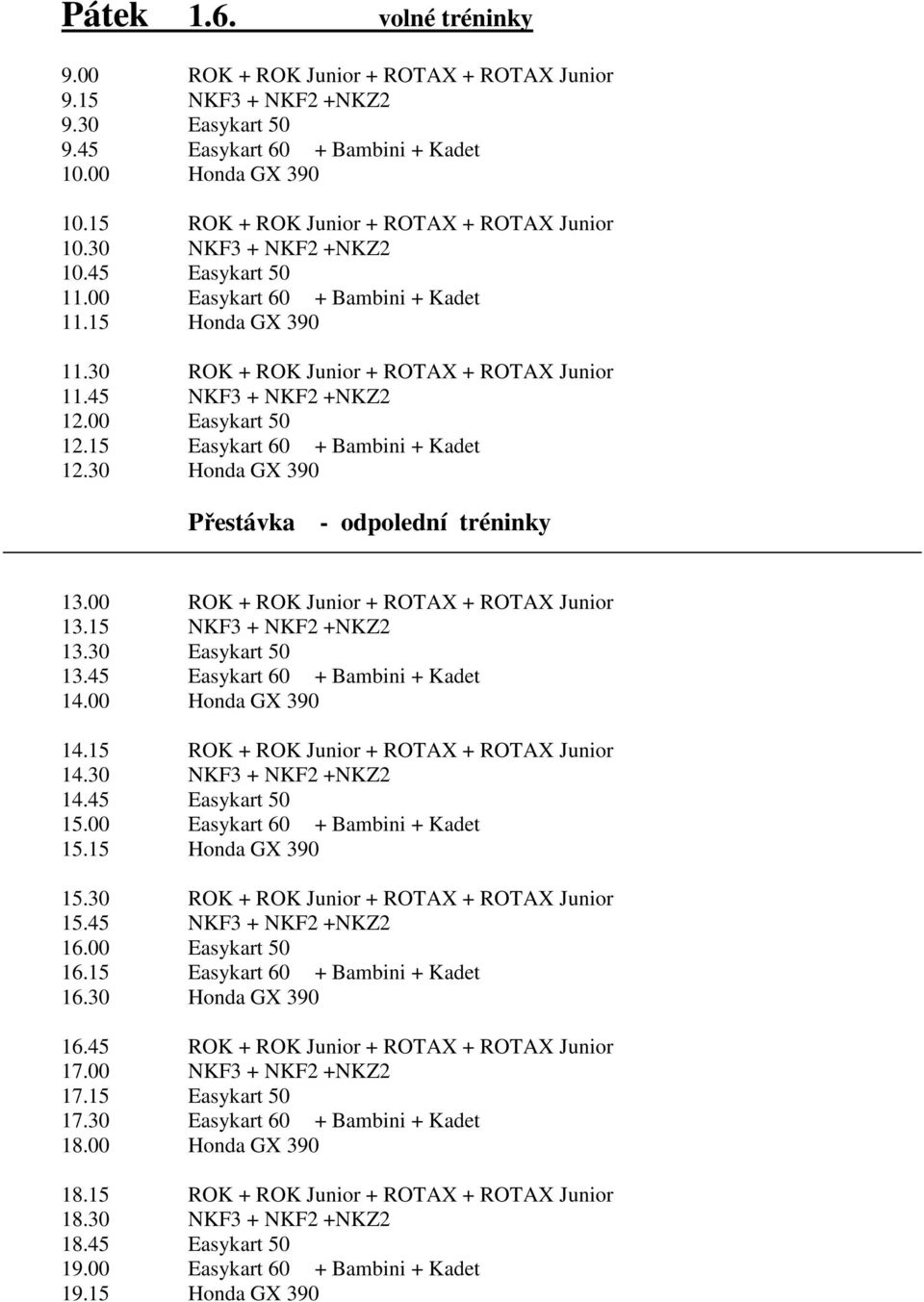 45 NKF3 + NKF2 +NKZ2 12.00 Easykart 50 12.15 Easykart 60 + Bambini + Kadet 12.30 Honda GX 390 Přestávka - odpolední tréninky 13.00 ROK + ROK Junior + ROTAX + ROTAX Junior 13.15 NKF3 + NKF2 +NKZ2 13.