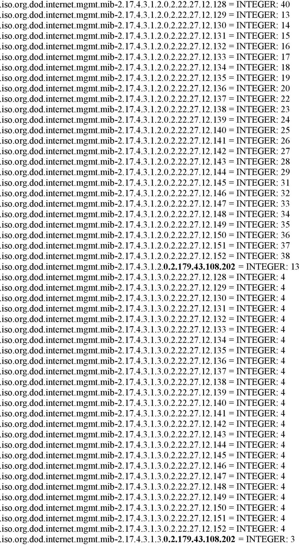 iso.org.dod.internet.mgmt.mib-2.17.4.3.1.2.0.2.22.27.12.134 = INTEGER: 18.iso.org.dod.internet.mgmt.mib-2.17.4.3.1.2.0.2.22.27.12.135 = INTEGER: 19.iso.org.dod.internet.mgmt.mib-2.17.4.3.1.2.0.2.22.27.12.136 = INTEGER: 20.