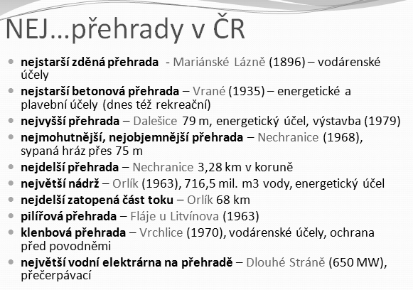 133 Obrázek 86 Přehradní NEJ v České republice (vlastní zpracování autorů). Obrázek 87 Vodárenské nádrže v České republice existující a nerealizované (vlastní zpracování autorů) 13.3.5 Úpravy vodních toků Důvodem úprav vodních toků je zejména snaha o zamezení případných škodlivých účinků vody v krajině (erozní činnost, povodně atd.