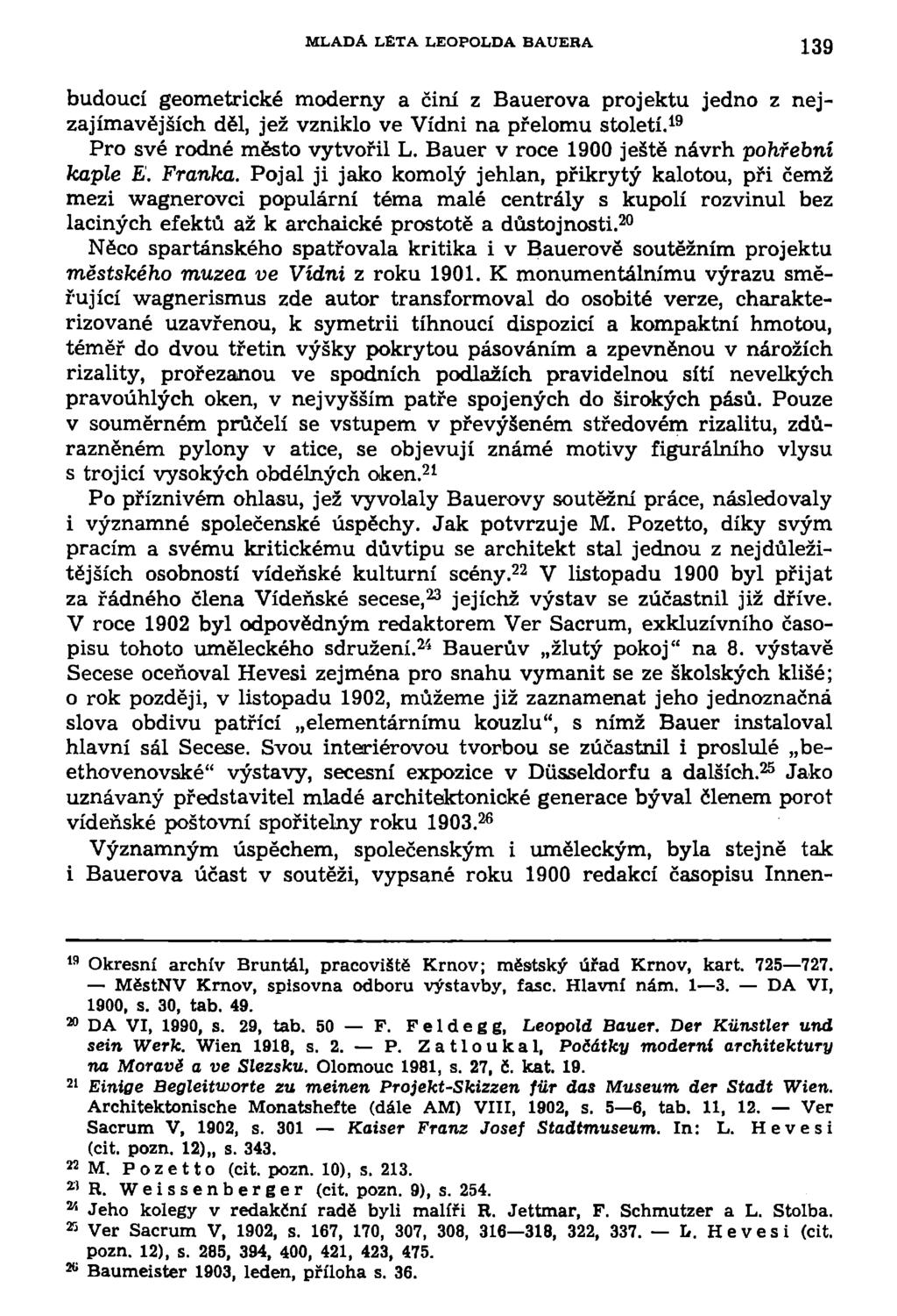 MLADA LETA LEOPOLDA BAUERA 139 budoucí geometrické moderny a činí z Bauerova projektu jedno z nejzajímavějších děl, jež vzniklo ve Vídni na přelomu století. 19 Pro své rodné město vytvořil L.