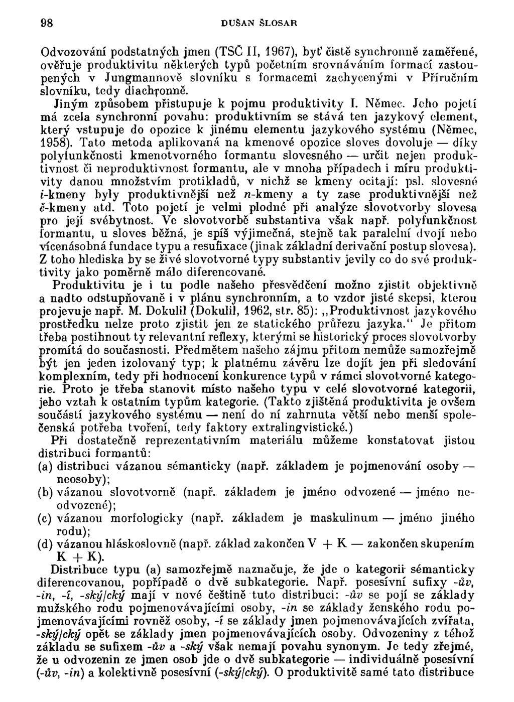 98 DUŠAN ŠLOSAR Odvozování podstatných jmen (TSC II, 1967), byť čistě synchronně zaměřené, ověřuje produktivitu některých typů početním srovnáváním formací zastoupených v Jungmannově slovníku s