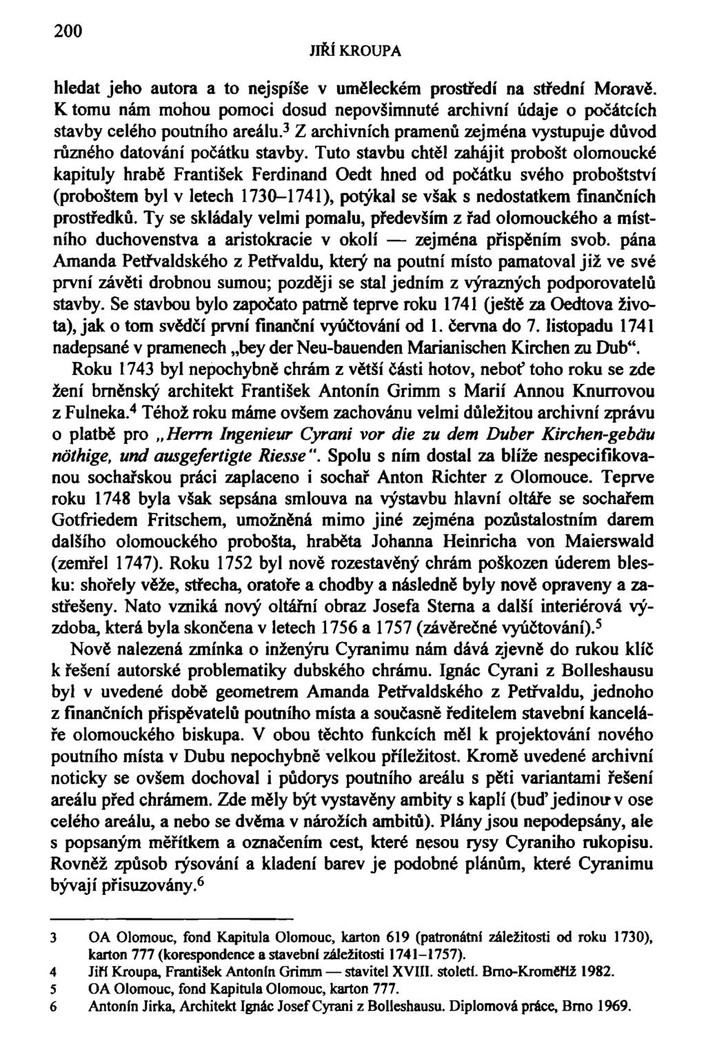 200 JIŘÍ KROUPA hledat jeho autora a to nejspíše v uměleckém prostředí na střední Moravě. Ktomu nám mohou pomoci dosud nepovšimnuté archivní údaje o počátcích stavby celého poutního areálu.