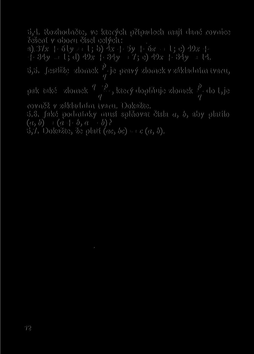 5.4. Rozhodněte, ve kterých případech mají dané rovnice řešení v oboru čísel celých: a), yix + 613» = 1; b) 4x + 5y + 6z = 1; c) 49x + + 84y = 1; d) 49x + 84^ = 7; e) 49x + 84y = 14. 5.5. Jestliže zlomek -y je pravý zlomek v základním tvaru, pak také zlomek ^ ^, který doplňuje zlomek do 1, je rovněž v základním tvaru.