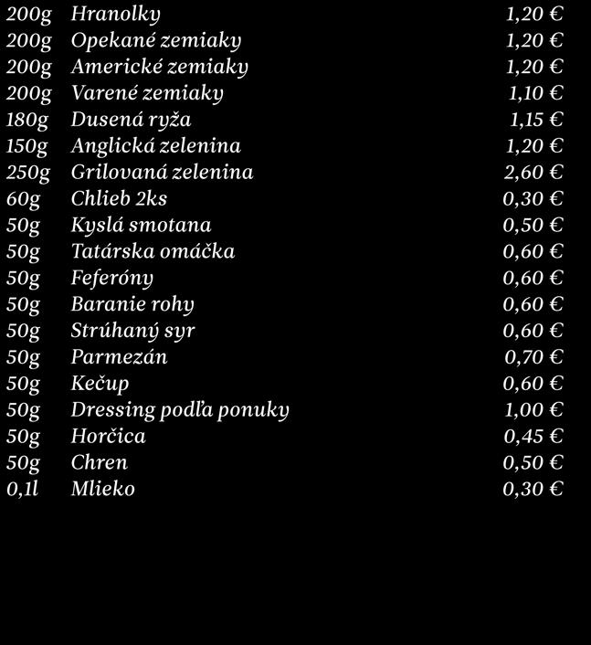 Prílohy 200g 200g 200g 200g 180g 250g 60g 50g 50g 50g 50g 50g 50g 50g 50g 50g 50g 0,1l Hranolky Opekané zemiaky Americké zemiaky Varené zemiaky Dusená ryža Anglická zelenina Grilovaná zelenina Chlieb