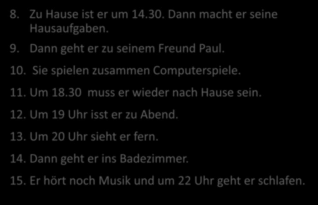 DANIELS TAG 8. Zu Hause ist er um 14.30. Dann macht er seine Hausaufgaben. 9. Dann geht er zu seinem Freund Paul. 10. Sie spielen zusammen Computerspiele. 11. Um 18.