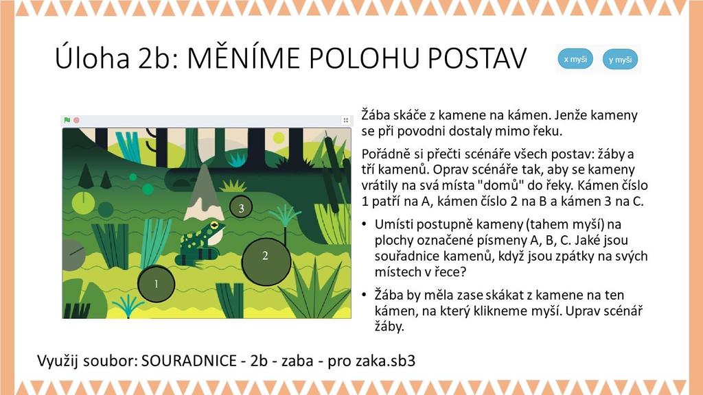METODICKÉ POZNÁMKY: V tomto cvičení s použitím souboru SOURADNICE - 2b - zaba - pro zaka.sb3 žáci doplňují do scénáře souřadnice kamenů tak, aby žába po kliknutí skákala z kamene na kámen.