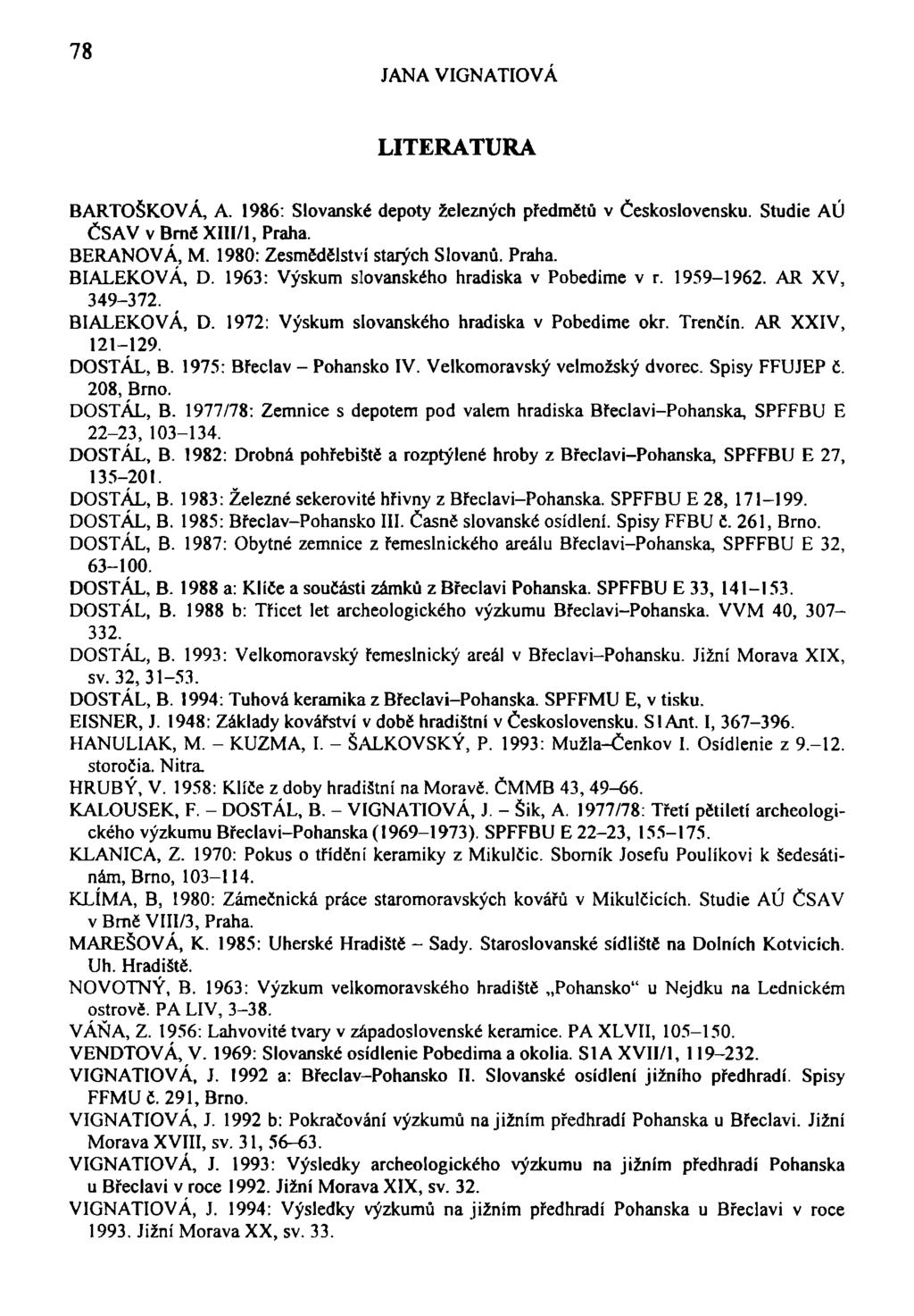 78 JANA VIGNATIOVÁ LITERATURA BARTOŠKOVÁ, A. 1986: Slovanské depoty železných předmětů v Československu. Studie AÚ ČSAV v Brně XHI/1, Praha. BERANOVÁ, M. 1980: Zesmědělství starých Slovanů. Praha. BIALEKOVÁ, D.